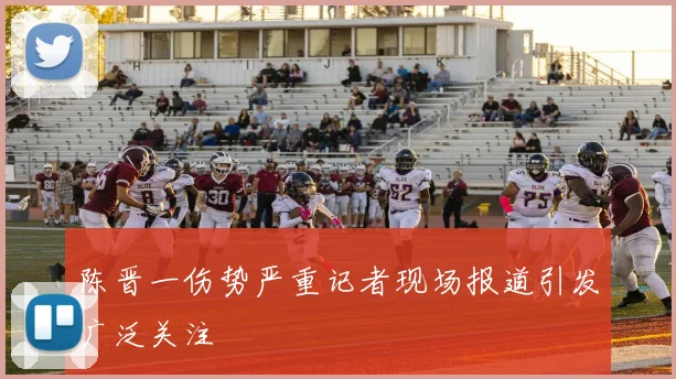 陈晋一伤势严重记者现场报道引发广泛关注
