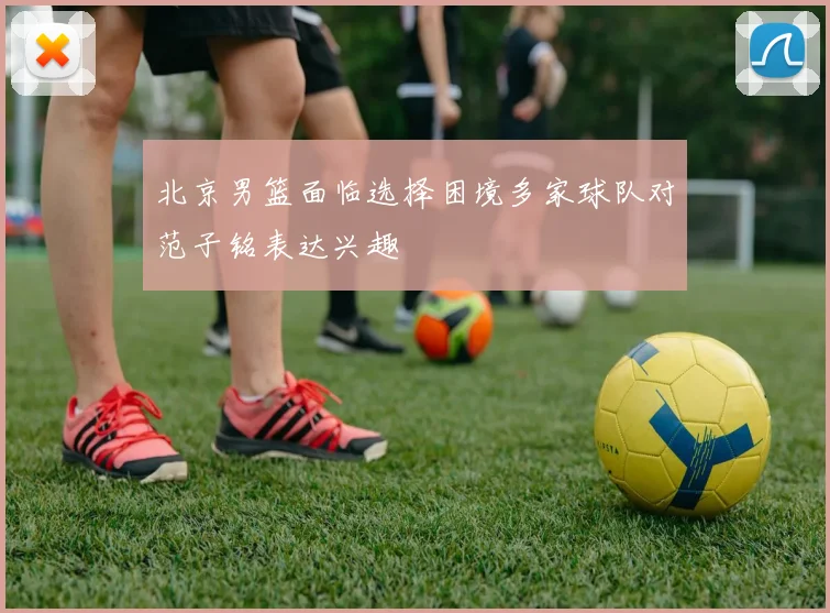 北京男篮面临选择困境多家球队对范子铭表达兴趣