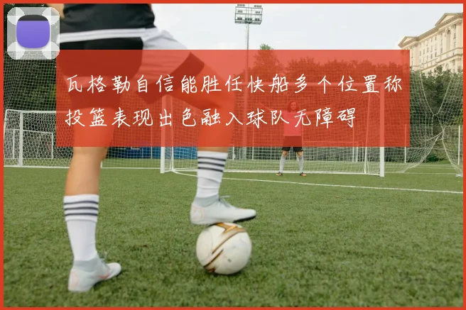 瓦格勒自信能胜任快船多个位置称投篮表现出色融入球队无障碍
