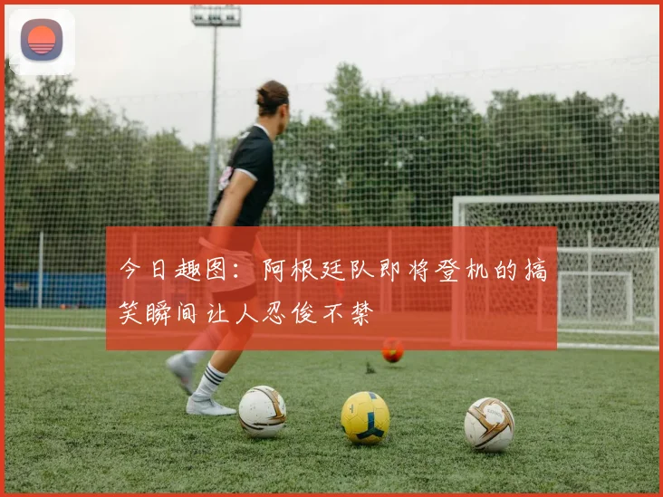 今日趣图：阿根廷队即将登机的搞笑瞬间让人忍俊不禁