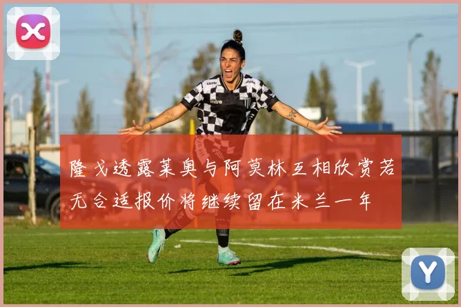 隆戈透露莱奥与阿莫林互相欣赏若无合适报价将继续留在米兰一年