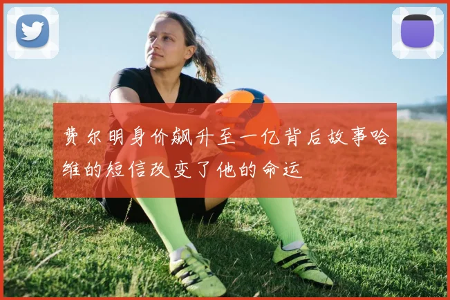 费尔明身价飙升至一亿背后故事哈维的短信改变了他的命运