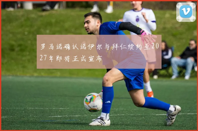 罗马诺确认诺伊尔与拜仁续约至2027年即将正式宣布