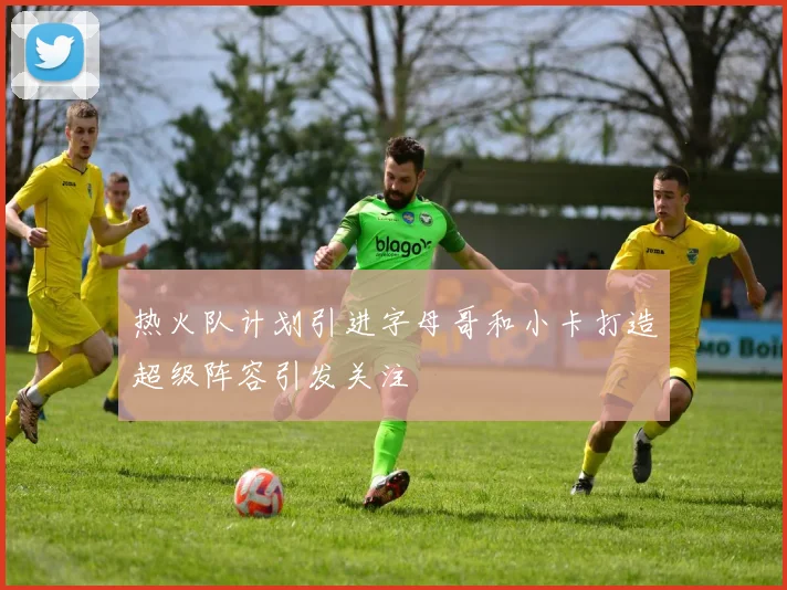 热火队计划引进字母哥和小卡打造超级阵容引发关注