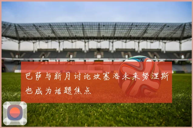 巴萨与新月讨论坎塞洛未来努涅斯也成为话题焦点