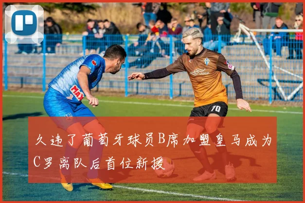 久违了葡萄牙球员B席加盟皇马成为C罗离队后首位新援