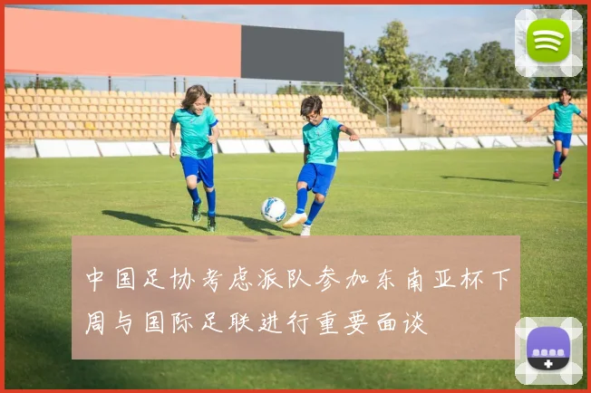 中国足协考虑派队参加东南亚杯下周与国际足联进行重要面谈