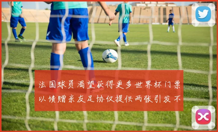 法国球员渴望获得更多世界杯门票以馈赠亲友足协仅提供两张引发不满
