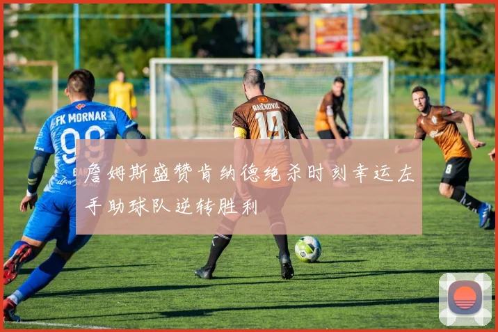 詹姆斯盛赞肯纳德绝杀时刻幸运左手助球队逆转胜利