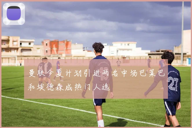 曼联今夏计划引进两名中场巴莱巴和埃德森成热门人选