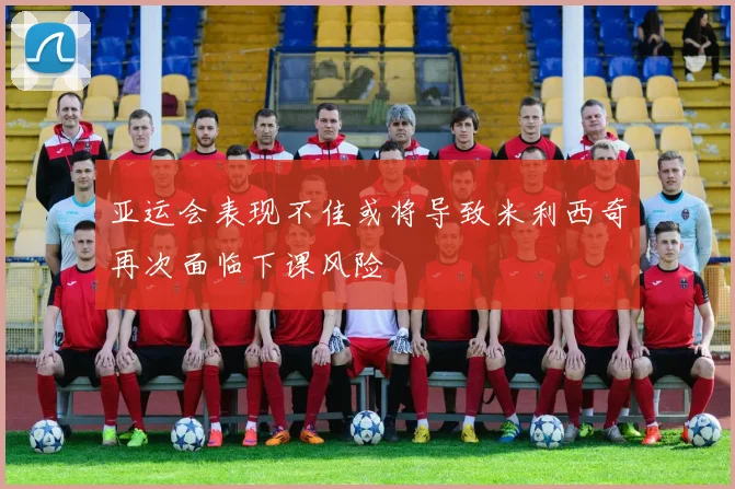 亚运会表现不佳或将导致米利西奇再次面临下课风险