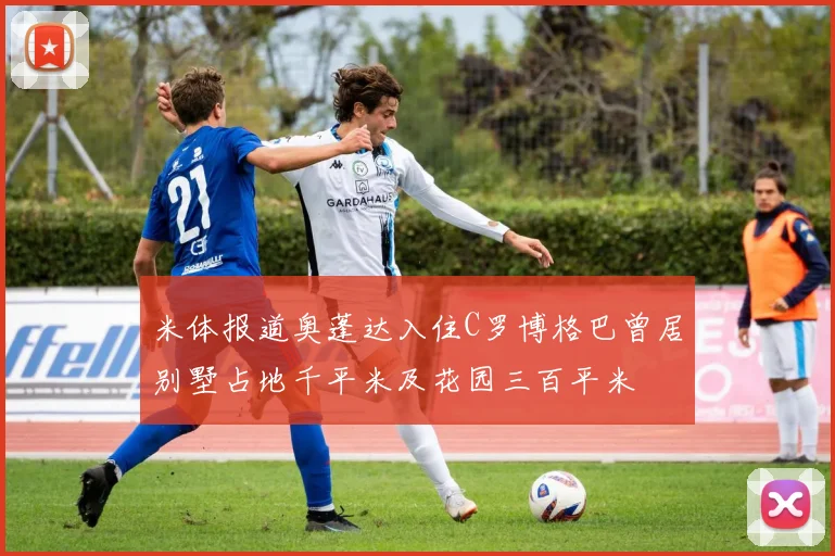 米体报道奥蓬达入住C罗博格巴曾居别墅占地千平米及花园三百平米