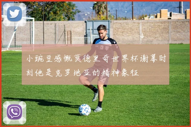 小豌豆感慨莫德里奇世界杯谢幕时刻他是克罗地亚的精神象征