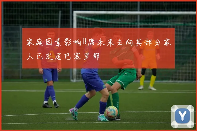 家庭因素影响B席未来去向其部分家人已定居巴塞罗那