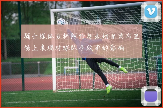 骑士媒体分析阿伦与米切尔莫布里场上表现对球队净效率的影响