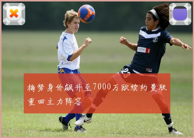梅努身价飙升至7000万欧续约曼联重回主力阵容