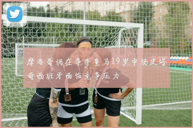 摩洛哥仍在争夺皇马19岁中场皮塔奇西班牙面临竞争压力