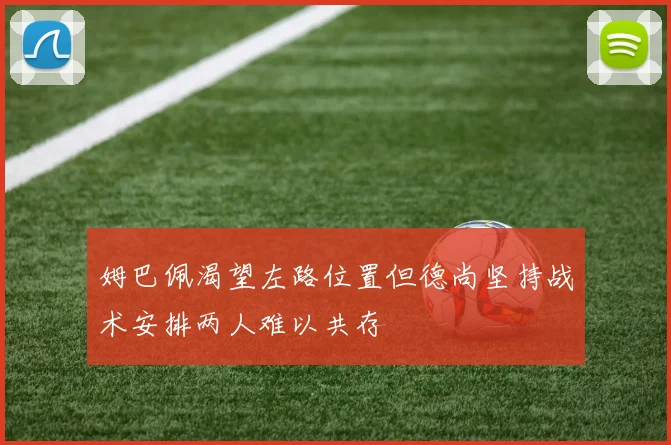 姆巴佩渴望左路位置但德尚坚持战术安排两人难以共存