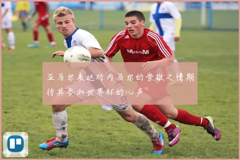 亚马尔表达对内马尔的崇敬之情期待其参加世界杯的心声