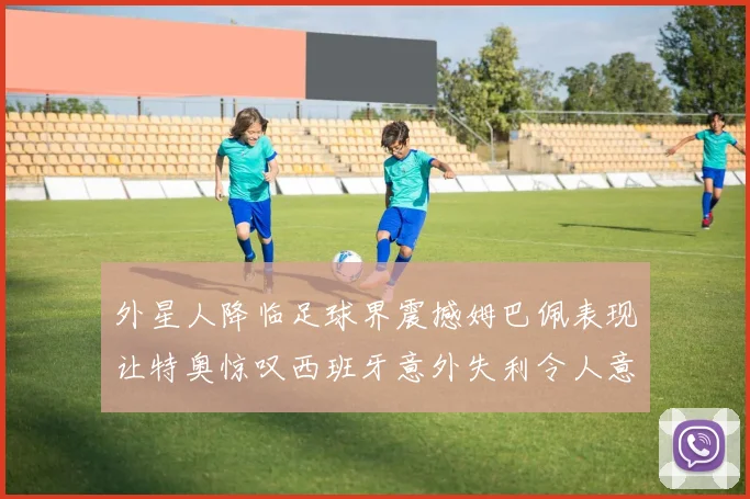 外星人降临足球界震撼姆巴佩表现让特奥惊叹西班牙意外失利令人意外