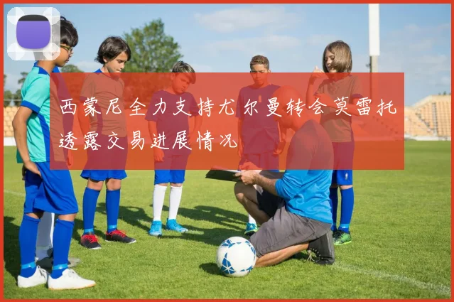 西蒙尼全力支持尤尔曼转会莫雷托透露交易进展情况