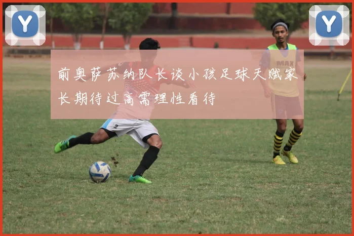 前奥萨苏纳队长谈小孩足球天赋家长期待过高需理性看待