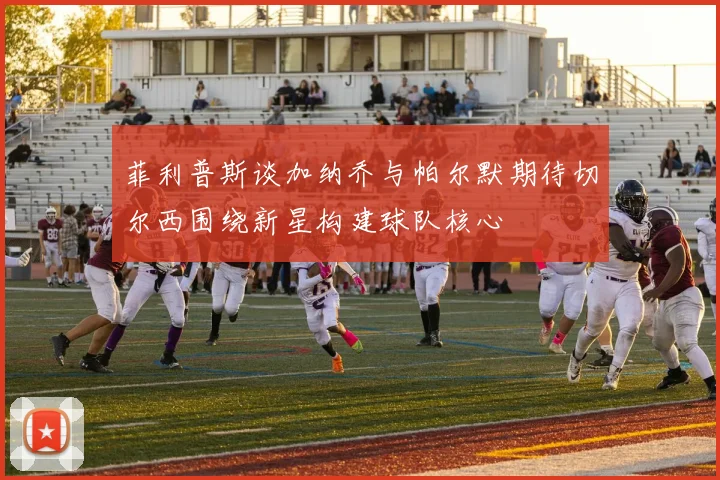 菲利普斯谈加纳乔与帕尔默期待切尔西围绕新星构建球队核心