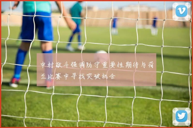 中村敬斗强调防守重要性期待与荷兰比赛中寻找突破机会